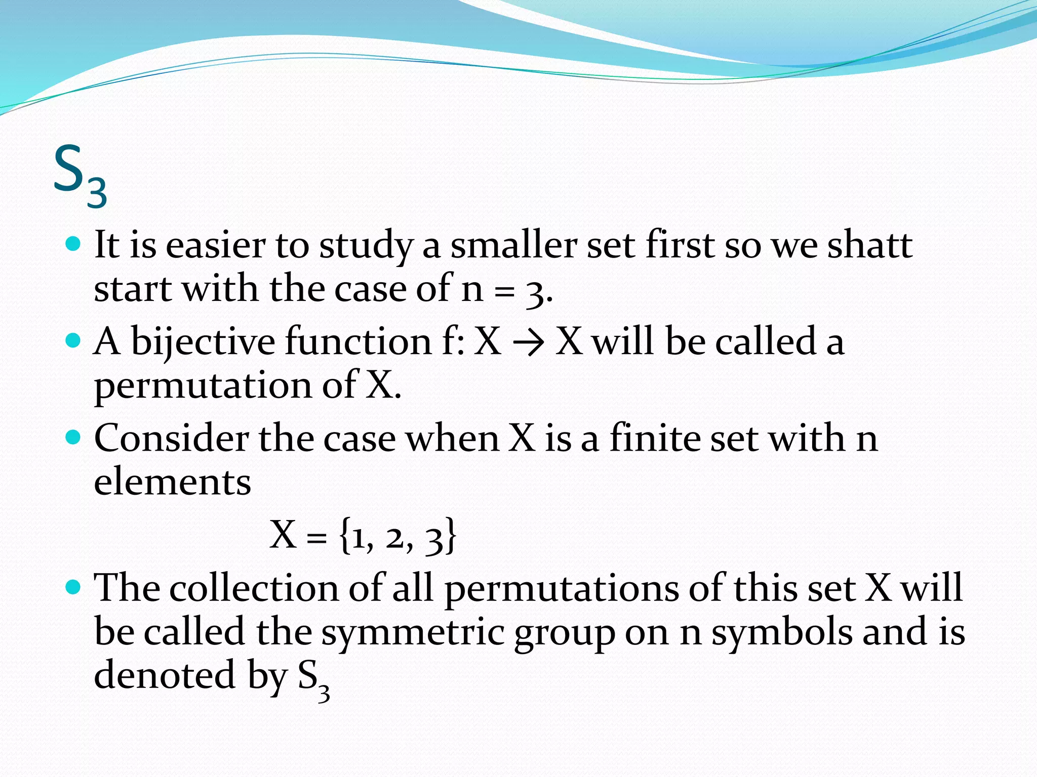 S3
 It is easier to study a smaller set first so we shatt
start with the case of n = 3.
 A bijective function f: X → X will be called a
permutation of X.
 Consider the case when X is a finite set with n
elements
X = {1, 2, 3}
 The collection of all permutations of this set X will
be called the symmetric group on n symbols and is
denoted by S3
 