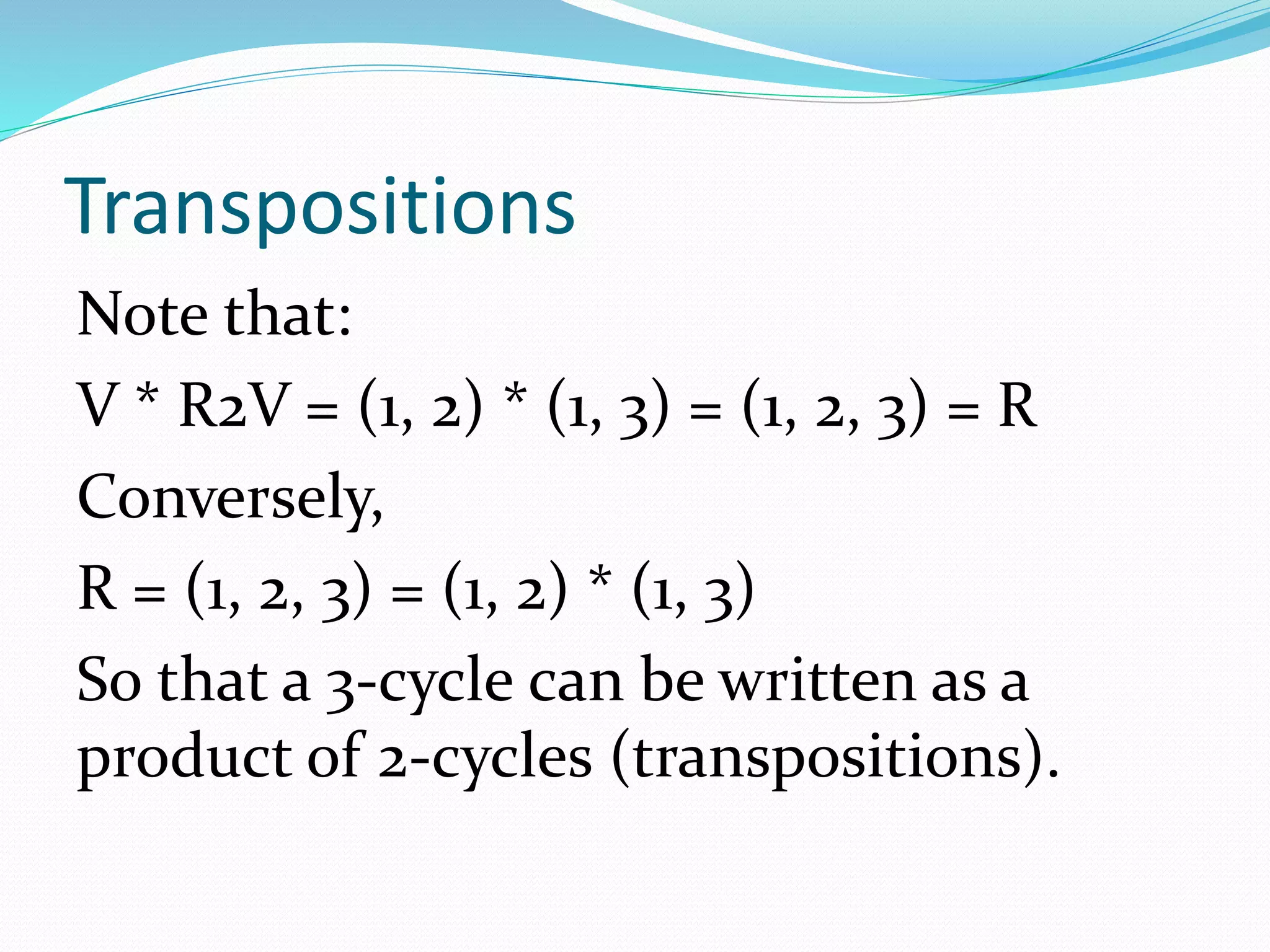 Transpositions
Note that:
V * R2V = (1, 2) * (1, 3) = (1, 2, 3) = R
Conversely,
R = (1, 2, 3) = (1, 2) * (1, 3)
So that a 3-cycle can be written as a
product of 2-cycles (transpositions).
 