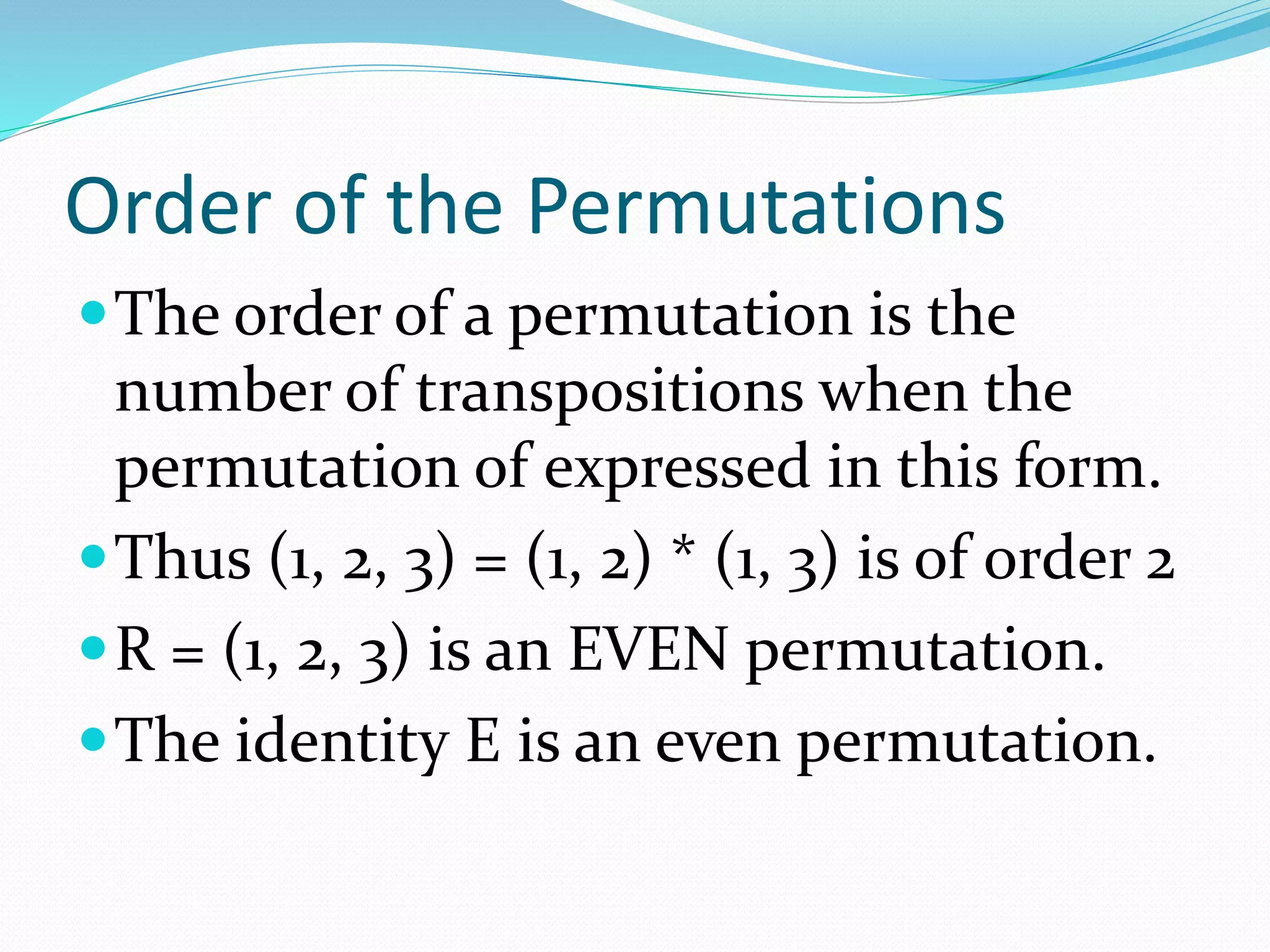 Order of the Permutations
The order of a permutation is the
number of transpositions when the
permutation of expressed in this form.
Thus (1, 2, 3) = (1, 2) * (1, 3) is of order 2
R = (1, 2, 3) is an EVEN permutation.
The identity E is an even permutation.
 