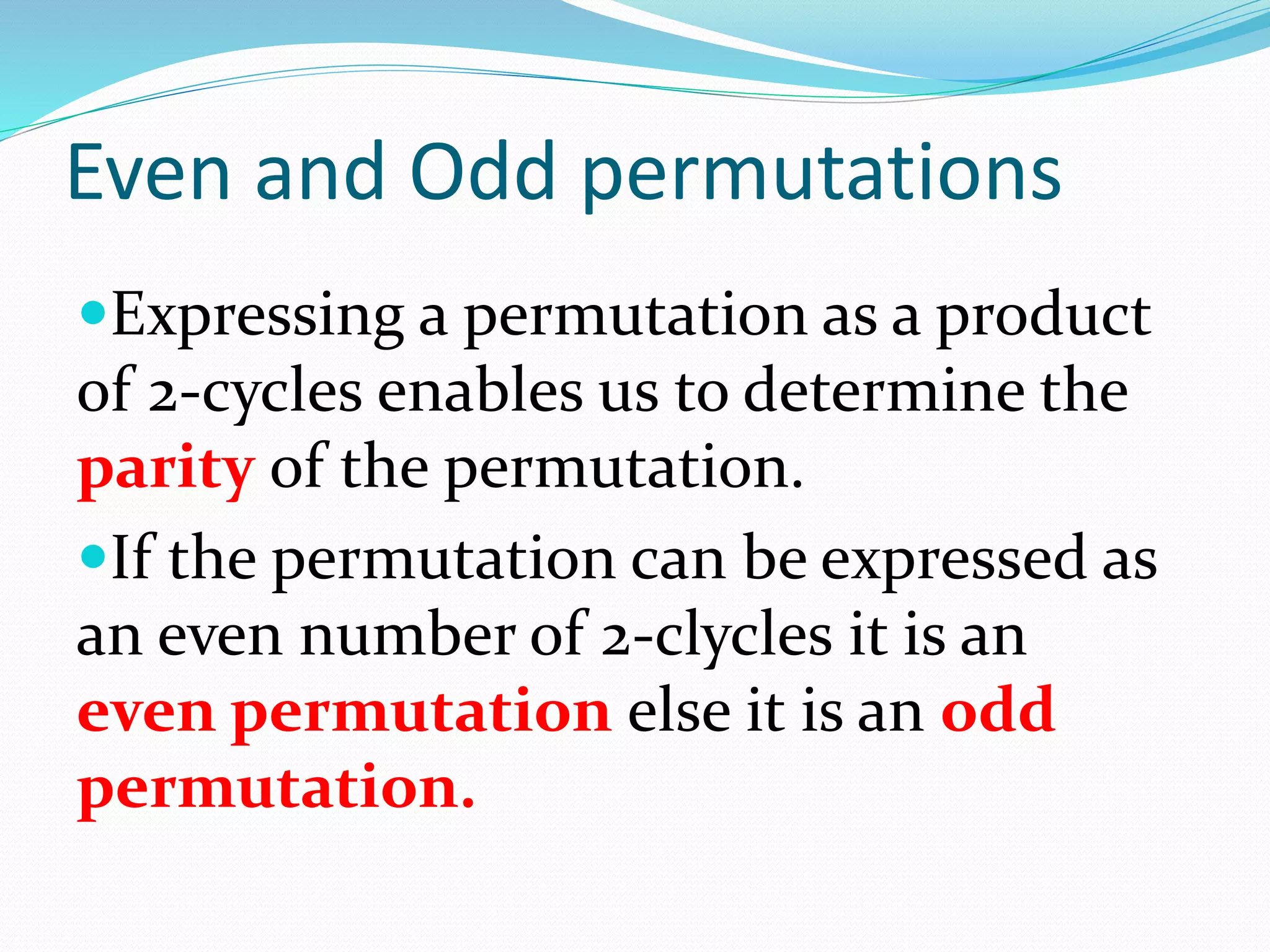 Even and Odd permutations
Expressing a permutation as a product
of 2-cycles enables us to determine the
parity of the permutation.
If the permutation can be expressed as
an even number of 2-clycles it is an
even permutation else it is an odd
permutation.
 