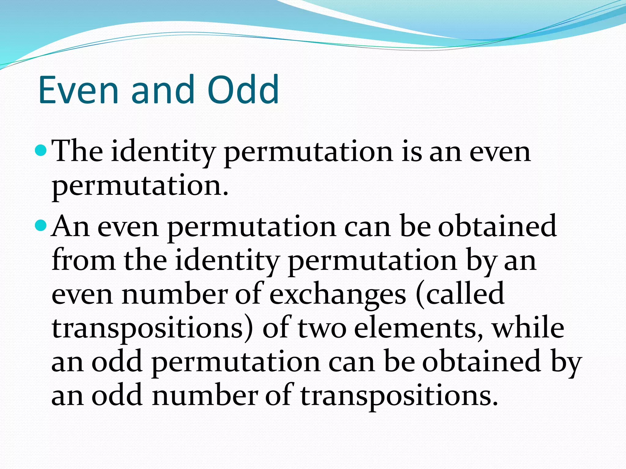Even and Odd
The identity permutation is an even
permutation.
An even permutation can be obtained
from the identity permutation by an
even number of exchanges (called
transpositions) of two elements, while
an odd permutation can be obtained by
an odd number of transpositions.
 