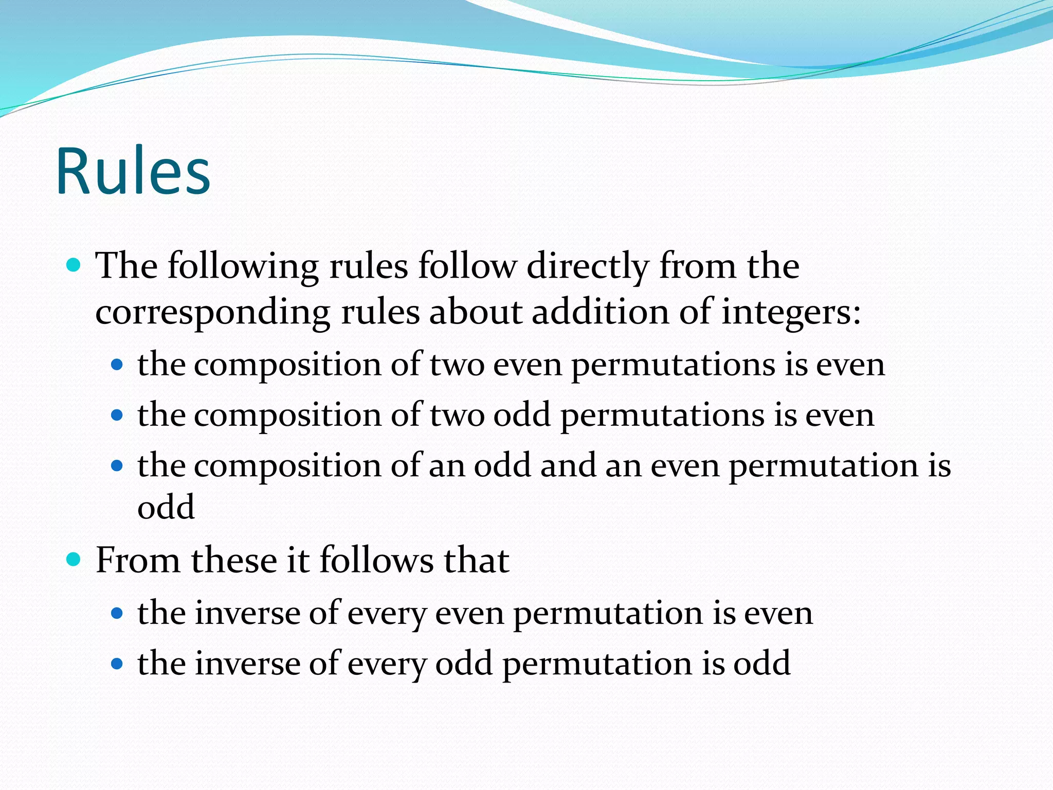Rules
 The following rules follow directly from the
corresponding rules about addition of integers:
 the composition of two even permutations is even
 the composition of two odd permutations is even
 the composition of an odd and an even permutation is
odd
 From these it follows that
 the inverse of every even permutation is even
 the inverse of every odd permutation is odd
 