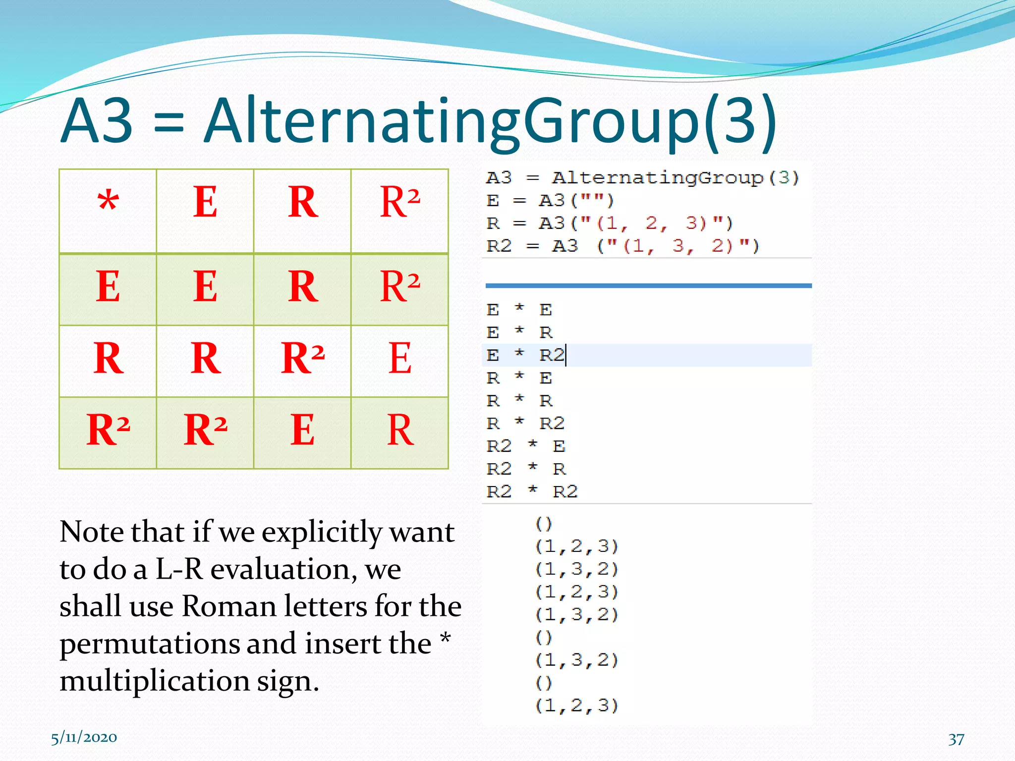 A3 = AlternatingGroup(3)
5/11/2020 37
* E R R2
E E R R2
R R R2 E
R2 R2 E R
Note that if we explicitly want
to do a L-R evaluation, we
shall use Roman letters for the
permutations and insert the *
multiplication sign.
 