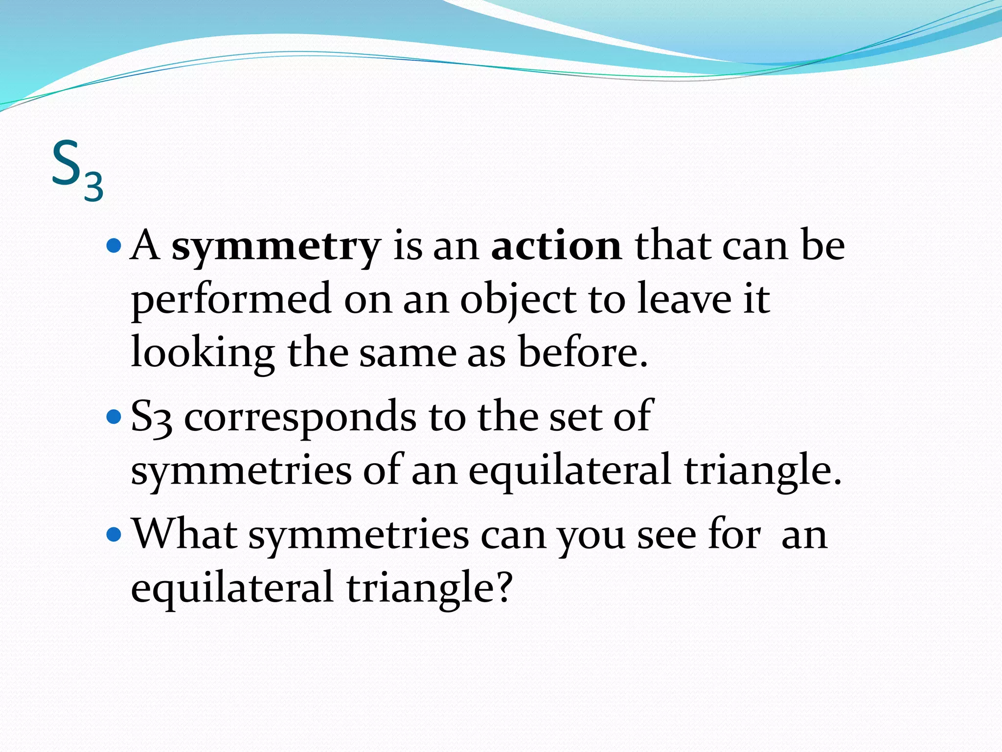 S3
 A symmetry is an action that can be
performed on an object to leave it
looking the same as before.
 S3 corresponds to the set of
symmetries of an equilateral triangle.
 What symmetries can you see for an
equilateral triangle?
 