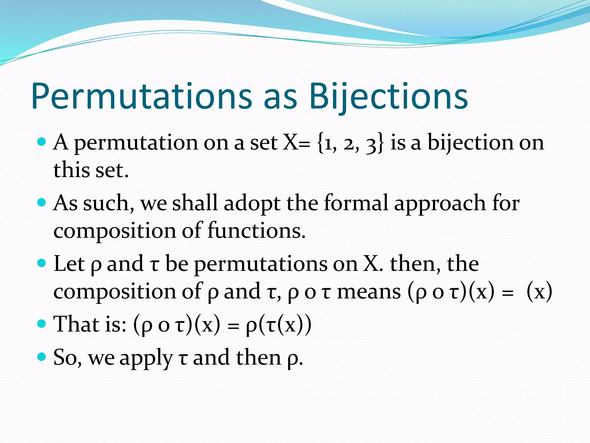 Permutations as Bijections
 A permutation on a set X= {1, 2, 3} is a bijection on
this set.
 As such, we shall adopt the formal approach for
composition of functions.
 Let ρ and τ be permutations on X. then, the
composition of ρ and τ, ρ o τ means (ρ o τ)(x) = (x)
 That is: (ρ o τ)(x) = ρ(τ(x))
 So, we apply τ and then ρ.
 