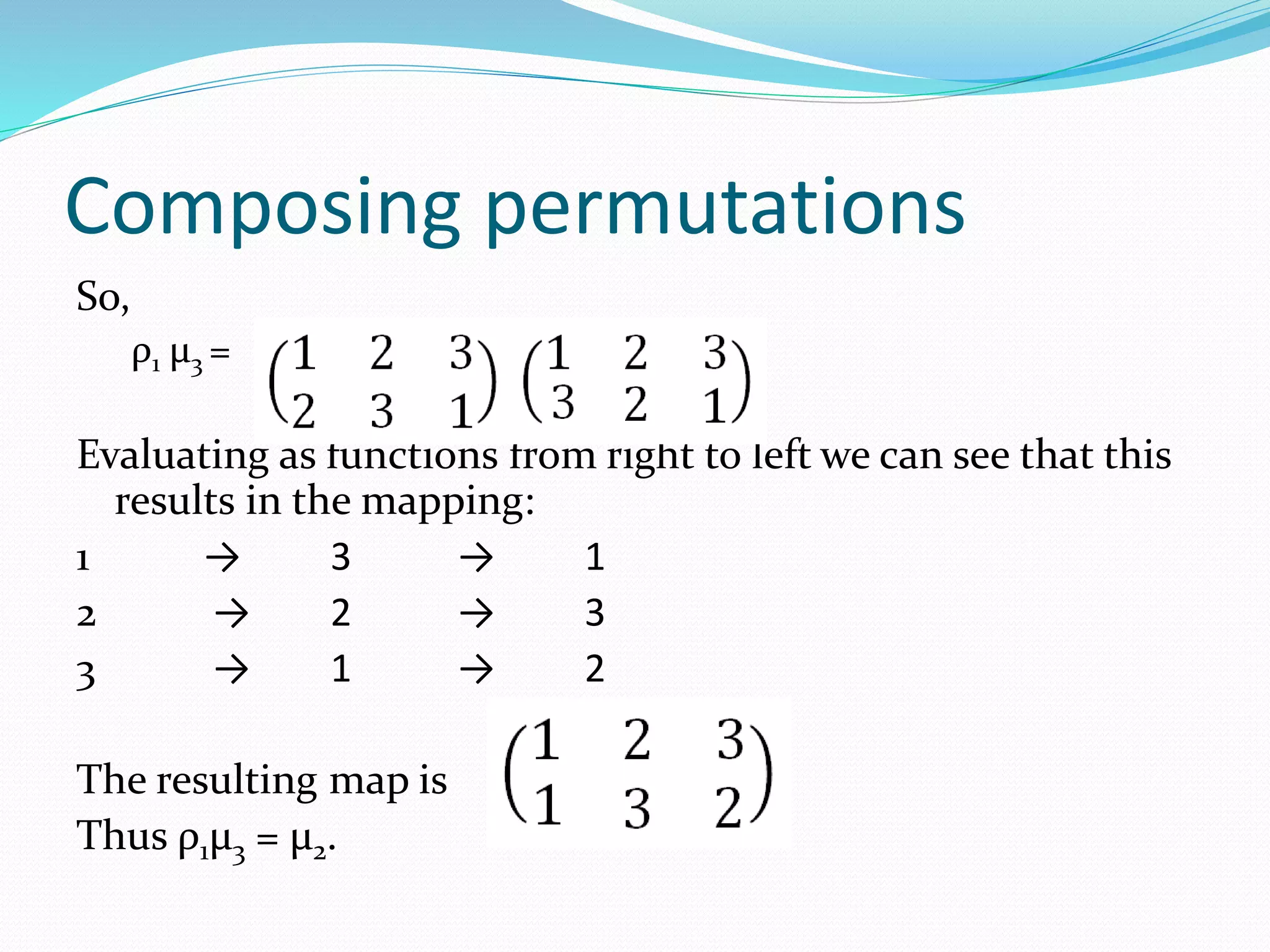 Composing permutations
So,
ρ1 μ3 =
Evaluating as functions from right to left we can see that this
results in the mapping:
1 → 3 → 1
2 → 2 → 3
3 → 1 → 2
The resulting map is
Thus ρ1μ3 = μ2.
 