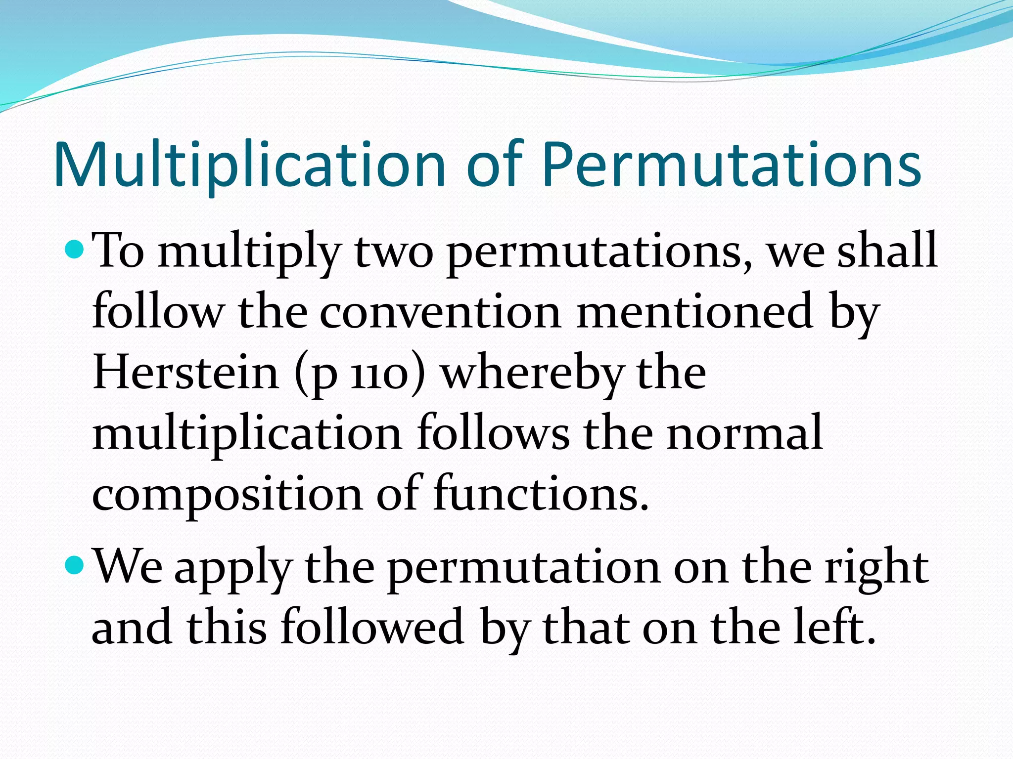 Multiplication of Permutations
To multiply two permutations, we shall
follow the convention mentioned by
Herstein (p 110) whereby the
multiplication follows the normal
composition of functions.
We apply the permutation on the right
and this followed by that on the left.
 