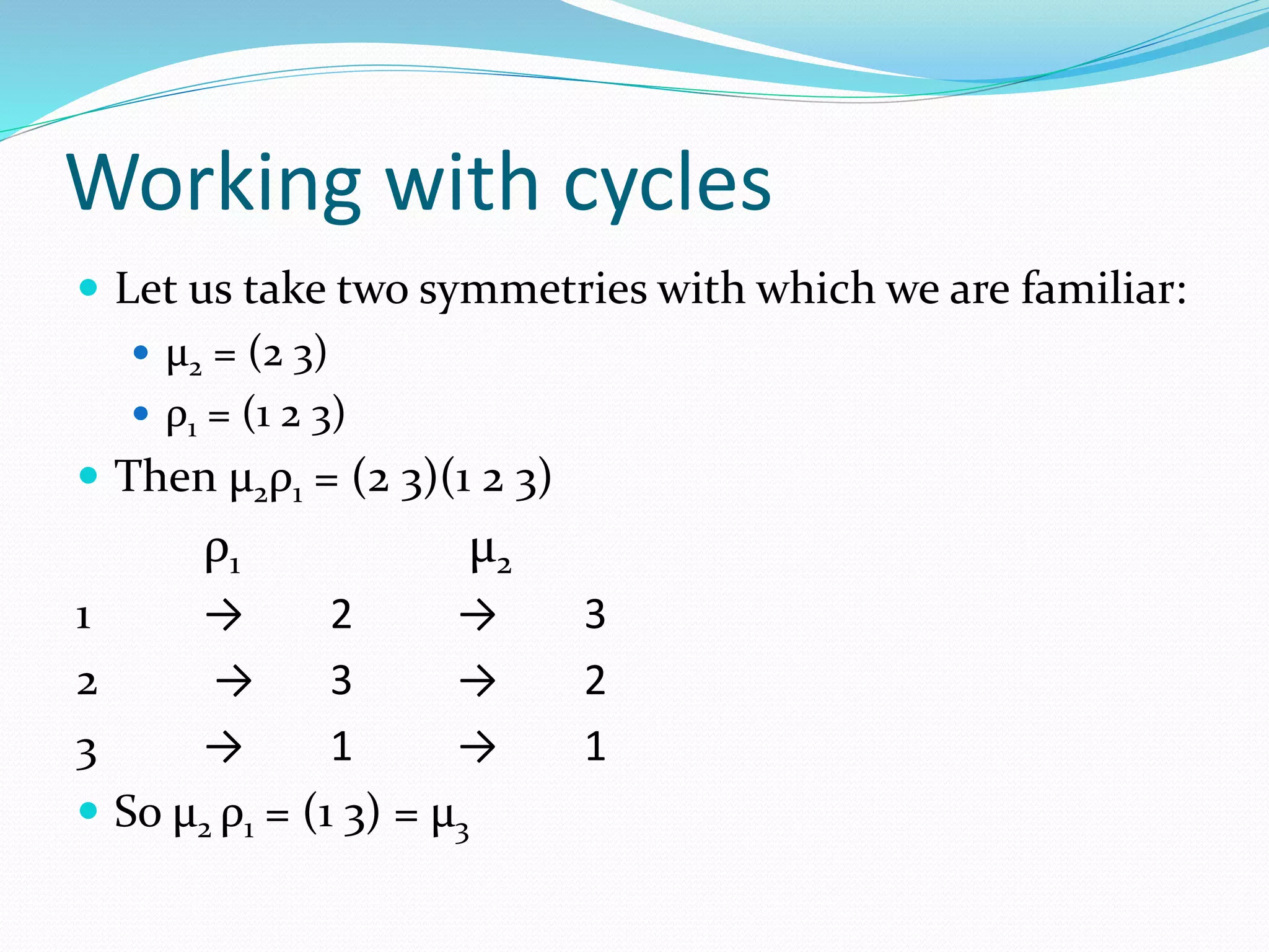 Working with cycles
 Let us take two symmetries with which we are familiar:
 μ2 = (2 3)
 ρ1 = (1 2 3)
 Then μ2ρ1 = (2 3)(1 2 3)
ρ1 μ2
1 → 2 → 3
2 → 3 → 2
3 → 1 → 1
 So μ2 ρ1 = (1 3) = μ3
 