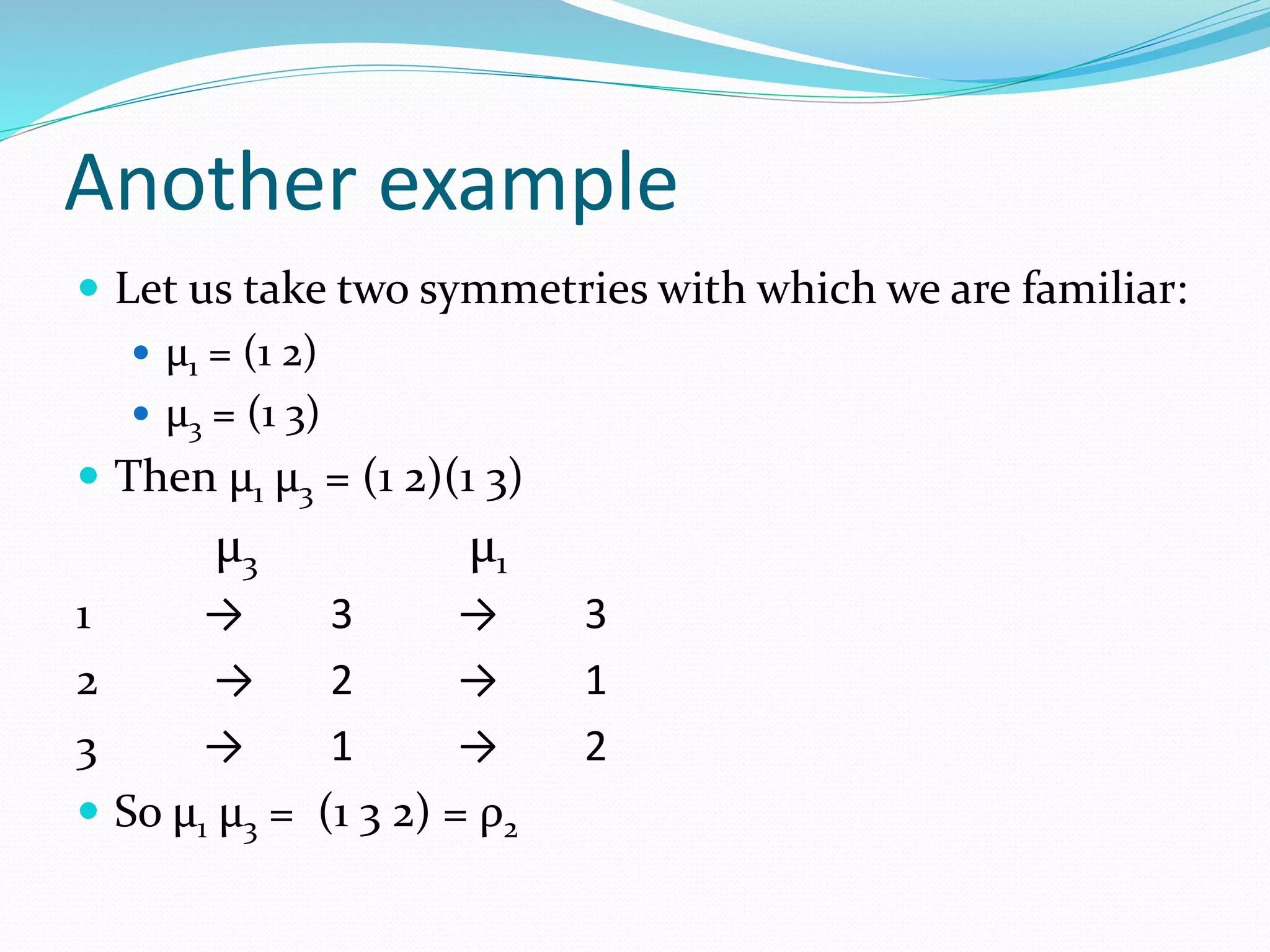 Another example
 Let us take two symmetries with which we are familiar:
 μ1 = (1 2)
 μ3 = (1 3)
 Then μ1 μ3 = (1 2)(1 3)
μ3 μ1
1 → 3 → 3
2 → 2 → 1
3 → 1 → 2
 So μ1 μ3 = (1 3 2) = ρ2
 