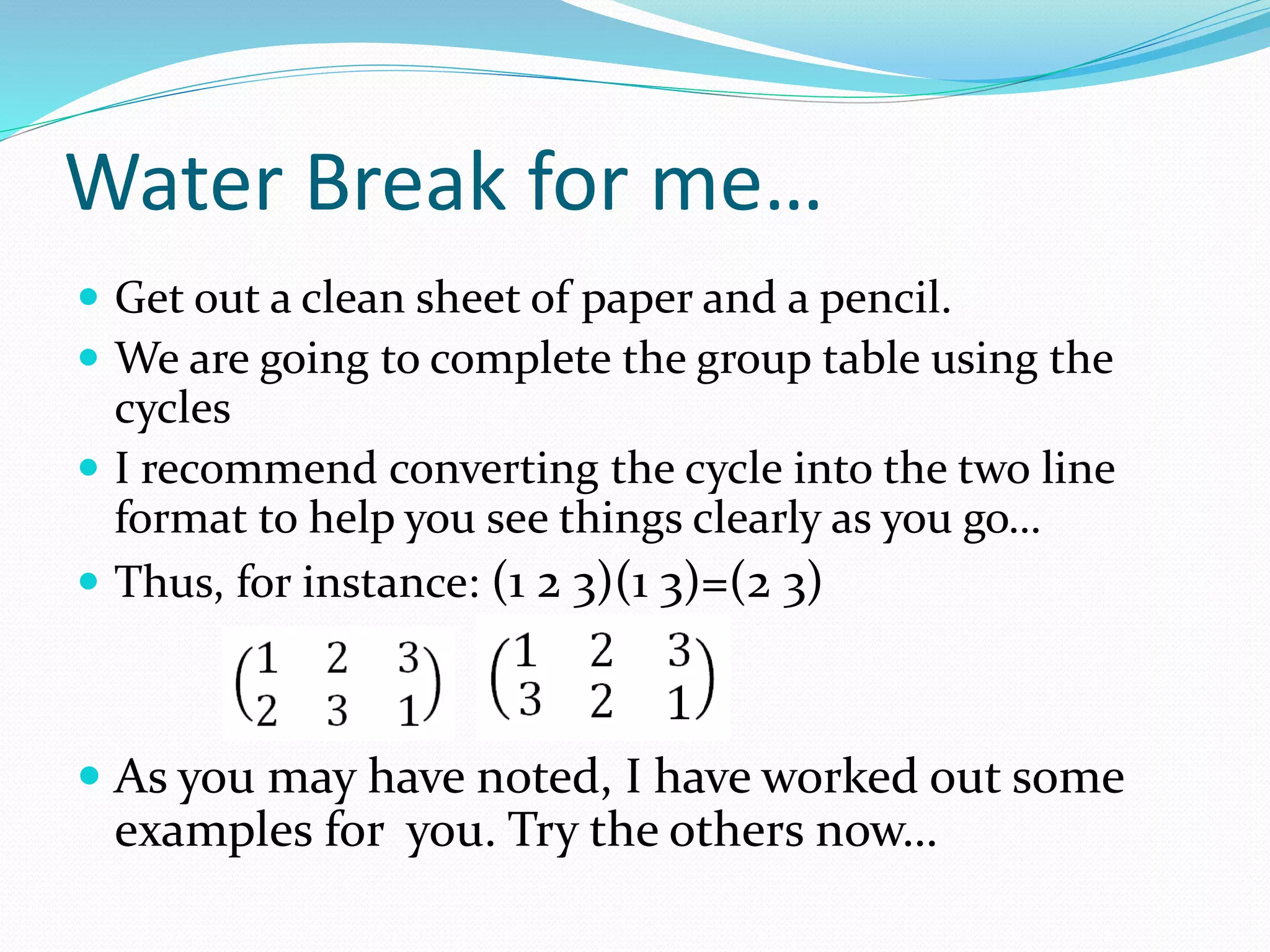 Water Break for me…
 Get out a clean sheet of paper and a pencil.
 We are going to complete the group table using the
cycles
 I recommend converting the cycle into the two line
format to help you see things clearly as you go…
 Thus, for instance: (1 2 3)(1 3)=(2 3)
 As you may have noted, I have worked out some
examples for you. Try the others now…
 