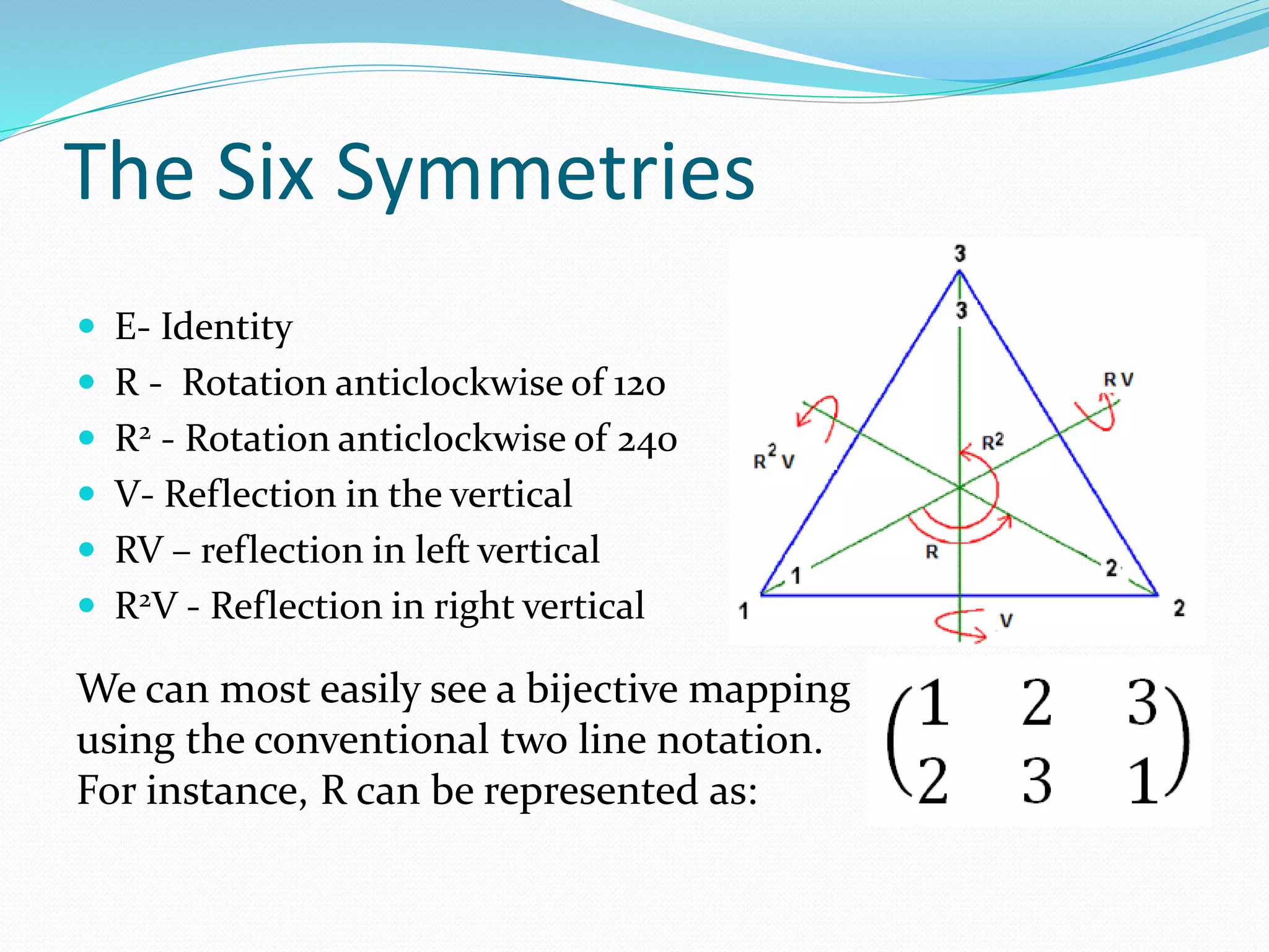 The Six Symmetries
 E- Identity
 R - Rotation anticlockwise of 120
 R2 - Rotation anticlockwise of 240
 V- Reflection in the vertical
 RV – reflection in left vertical
 R2V - Reflection in right vertical
We can most easily see a bijective mapping
using the conventional two line notation.
For instance, R can be represented as:
 