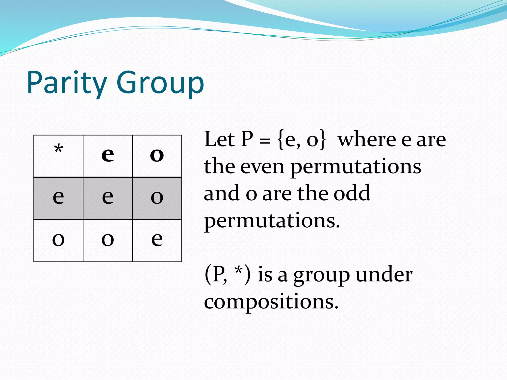 Parity Group
Let P = {e, o} where e are
the even permutations
and o are the odd
permutations.
(P, *) is a group under
compositions.
* e o
e e o
o o e
 