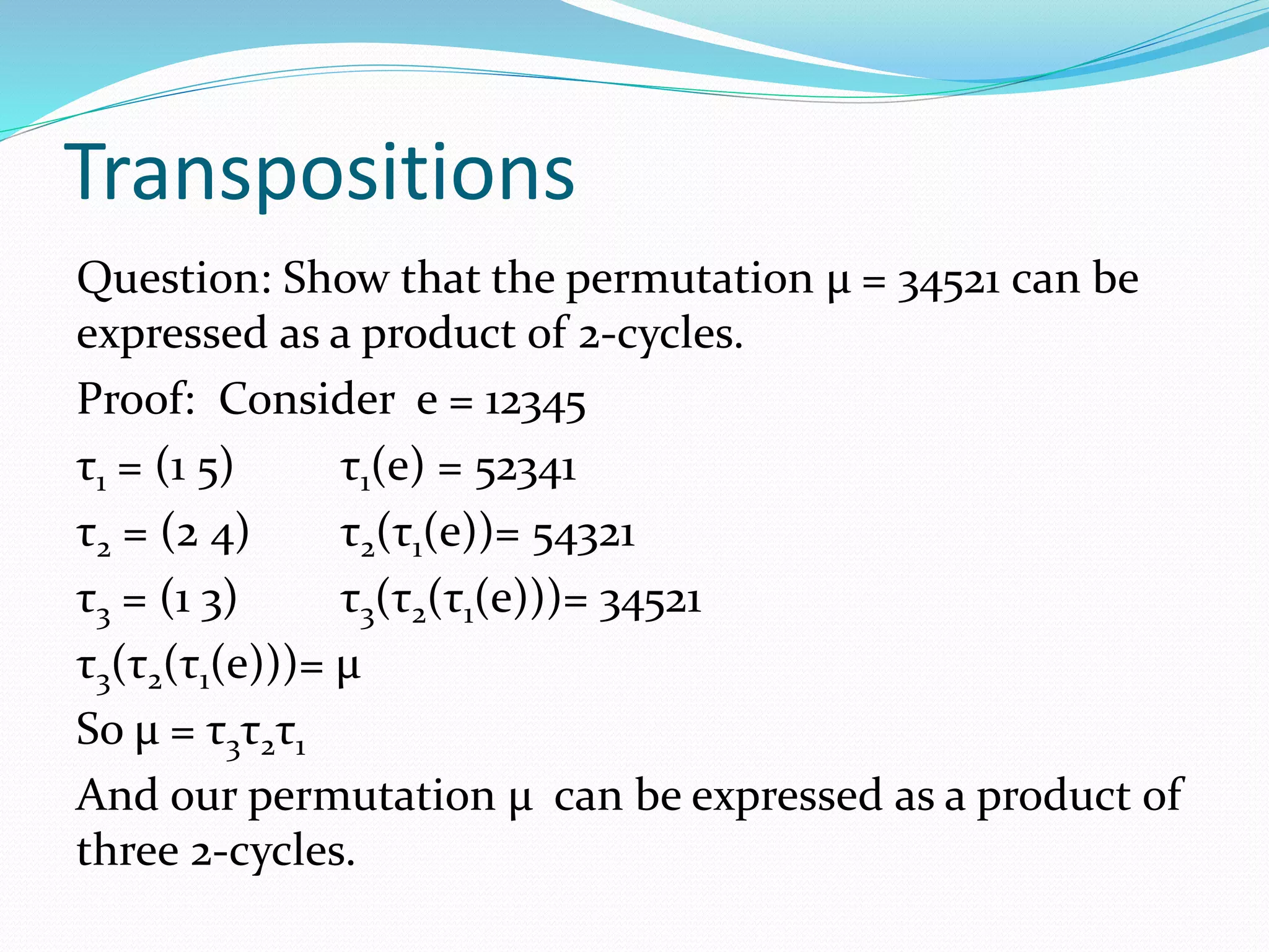 Transpositions
Question: Show that the permutation μ = 34521 can be
expressed as a product of 2-cycles.
Proof: Consider e = 12345
τ1 = (1 5) τ1(e) = 52341
τ2 = (2 4) τ2(τ1(e))= 54321
τ3 = (1 3) τ3(τ2(τ1(e)))= 34521
τ3(τ2(τ1(e)))= μ
So μ = τ3τ2τ1
And our permutation μ can be expressed as a product of
three 2-cycles.
 