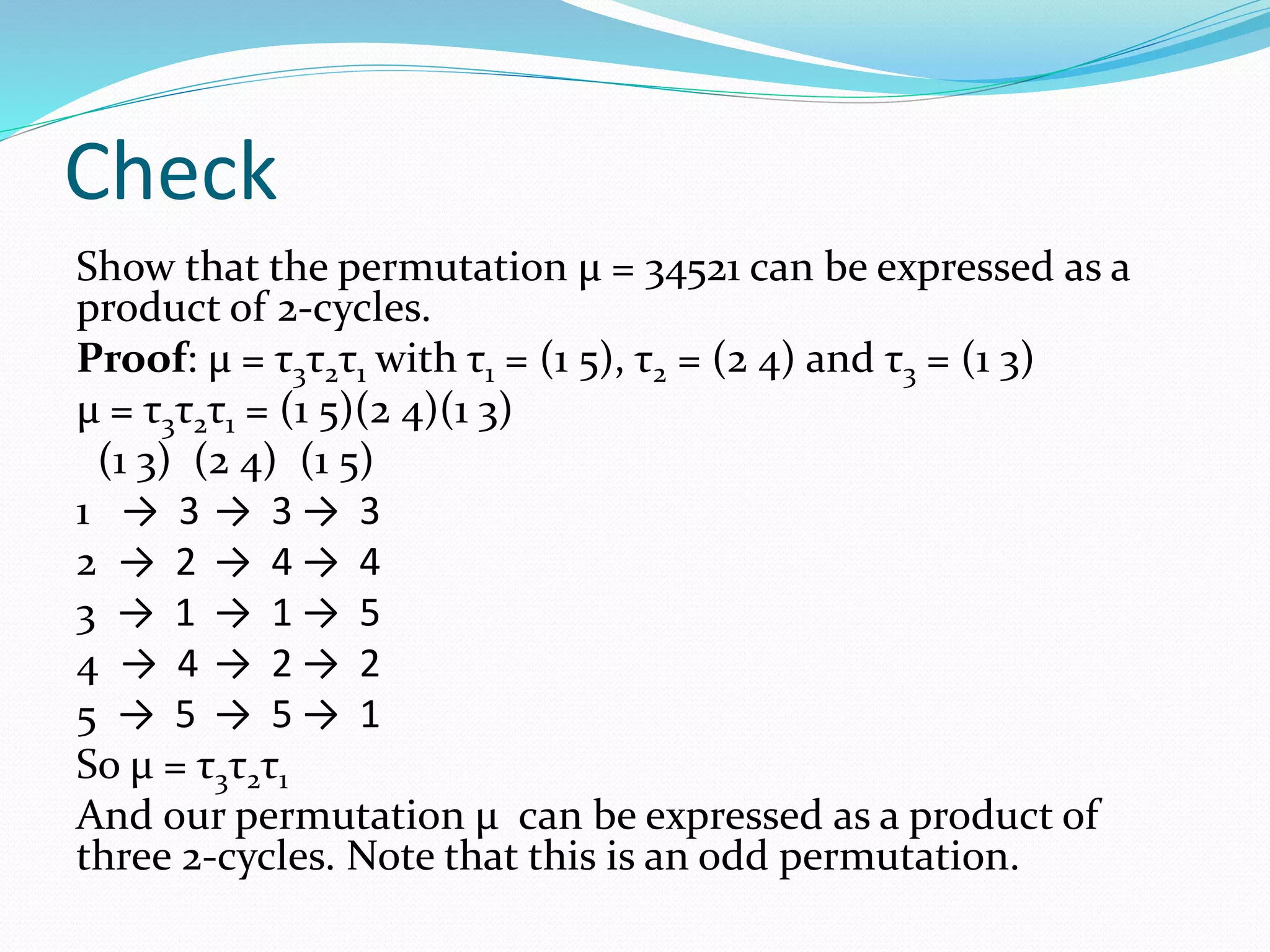 Check
Show that the permutation μ = 34521 can be expressed as a
product of 2-cycles.
Proof: μ = τ3τ2τ1 with τ1 = (1 5), τ2 = (2 4) and τ3 = (1 3)
μ = τ3τ2τ1 = (1 5)(2 4)(1 3)
(1 3) (2 4) (1 5)
1 → 3 → 3 → 3
2 → 2 → 4 → 4
3 → 1 → 1 → 5
4 → 4 → 2 → 2
5 → 5 → 5 → 1
So μ = τ3τ2τ1
And our permutation μ can be expressed as a product of
three 2-cycles. Note that this is an odd permutation.
 