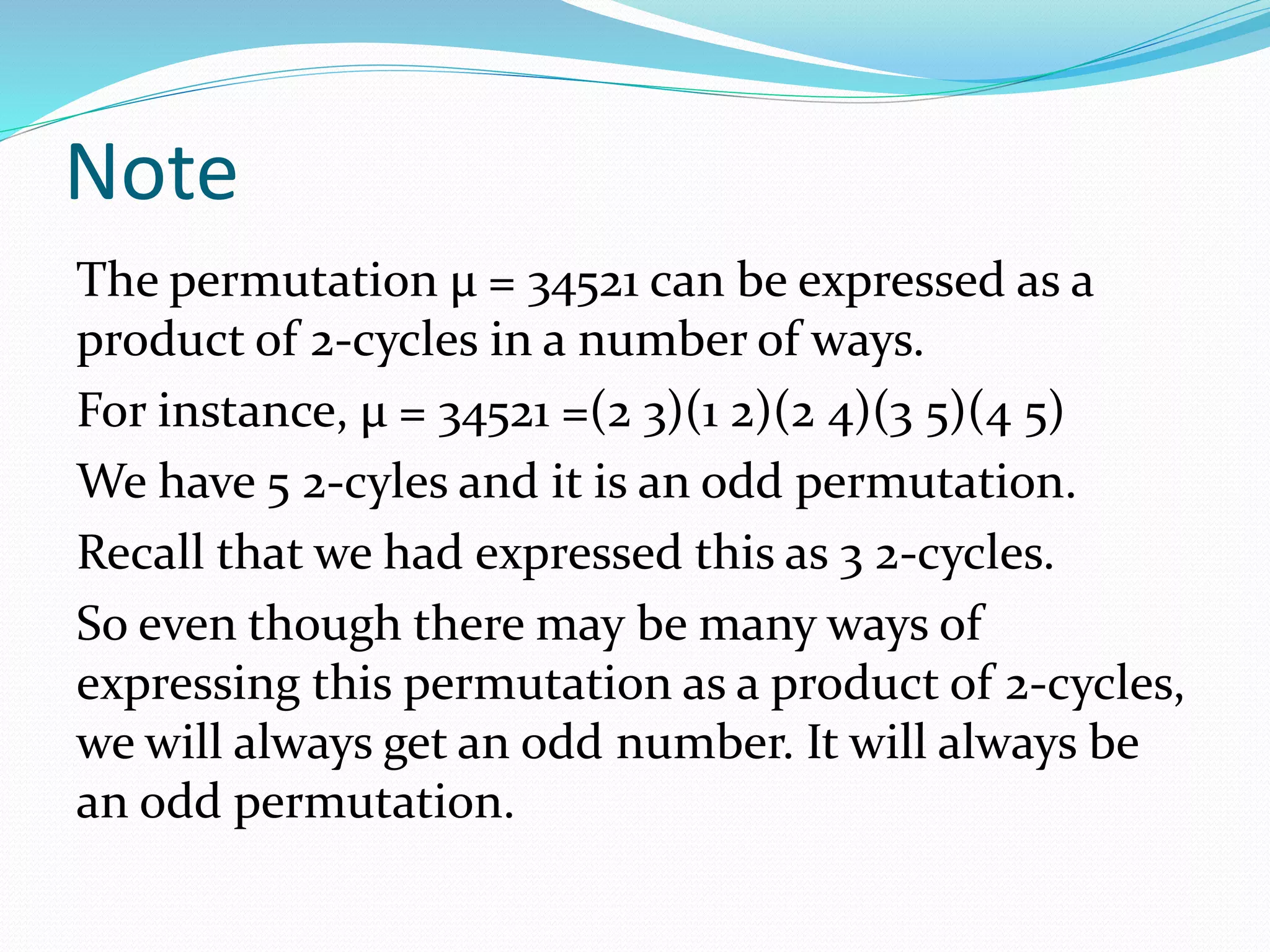 Note
The permutation μ = 34521 can be expressed as a
product of 2-cycles in a number of ways.
For instance, μ = 34521 =(2 3)(1 2)(2 4)(3 5)(4 5)
We have 5 2-cyles and it is an odd permutation.
Recall that we had expressed this as 3 2-cycles.
So even though there may be many ways of
expressing this permutation as a product of 2-cycles,
we will always get an odd number. It will always be
an odd permutation.
 
