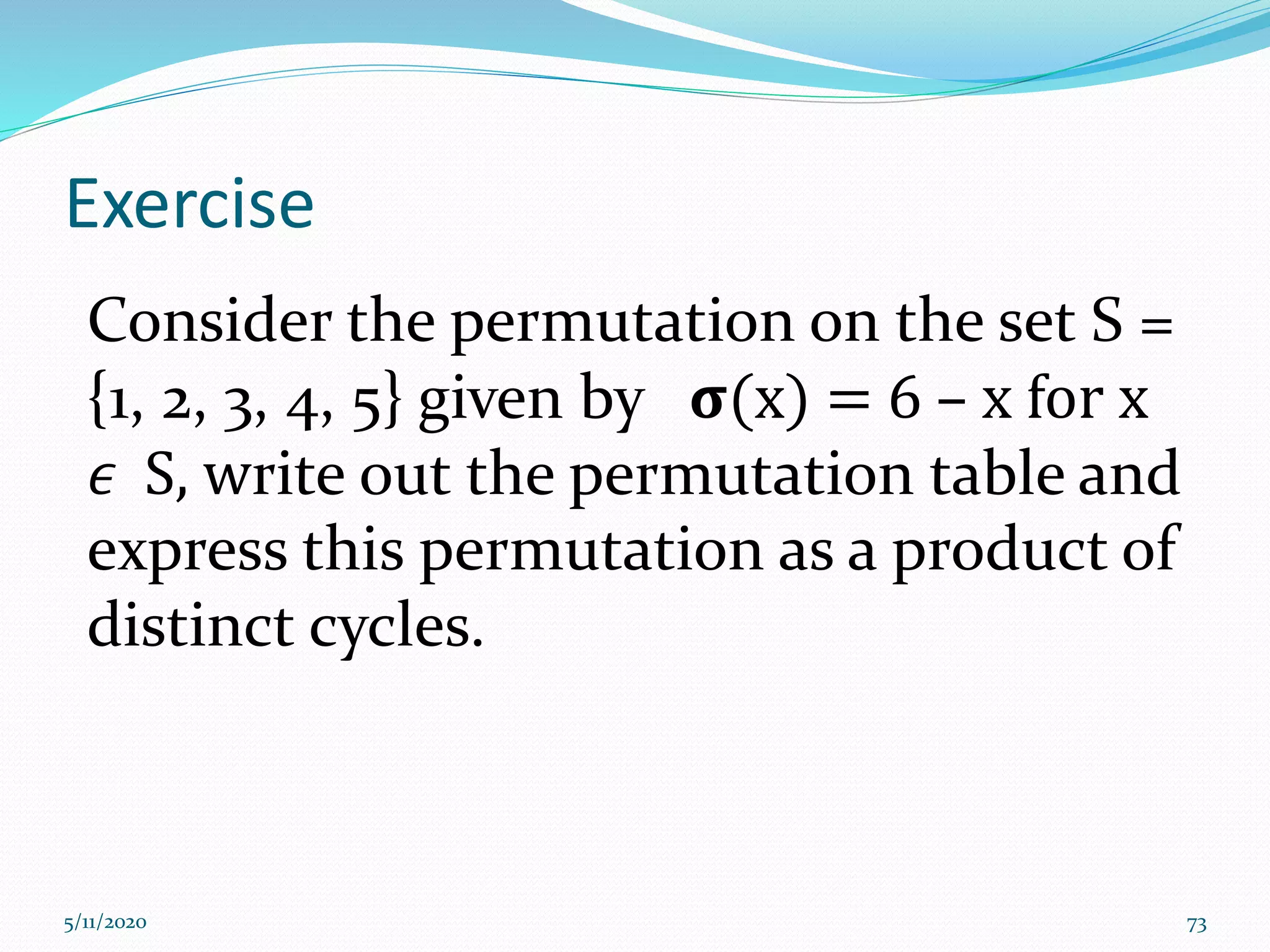 Exercise
Consider the permutation on the set S =
{1, 2, 3, 4, 5} given by 𝛔(x) = 6 – x for x
𝜖 S, write out the permutation table and
express this permutation as a product of
distinct cycles.
5/11/2020 73
 