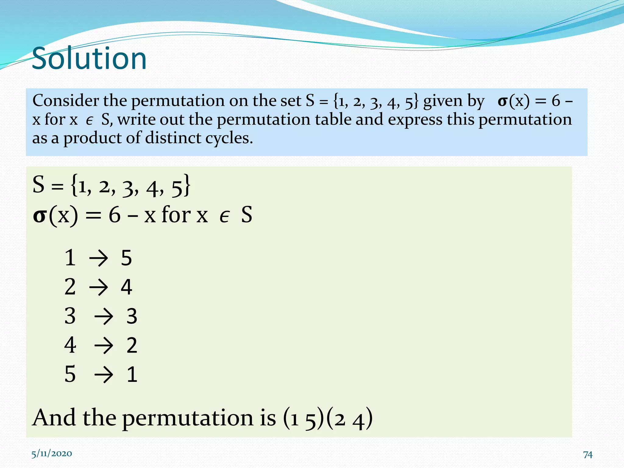 Solution
Consider the permutation on the set S = {1, 2, 3, 4, 5} given by 𝛔(x) = 6 –
x for x 𝜖 S, write out the permutation table and express this permutation
as a product of distinct cycles.
5/11/2020 74
S = {1, 2, 3, 4, 5}
𝛔(x) = 6 – x for x 𝜖 S
1 → 5
2 → 4
3 → 3
4 → 2
5 → 1
And the permutation is (1 5)(2 4)
 