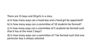 There are 15 boys and 20 girls in a class.
a) In how many ways can a head boy and a head girl be appointed?
b) In how many ways can a committee of 10 students be formed?
c) In how many ways can a committee of 5 students be formed such
that it has at the most 2 boys?
d) In how many ways can a committee of 7 be formed such that one
particular boy is always selected.
 