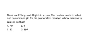 There are 22 boys and 18 girls in a class. The teacher needs to select
one boy and one girl for the post of class monitor. In how many ways
can she do that?
A. 40 B. 4
C. 22 D. 396
 