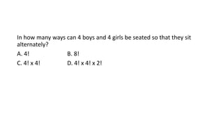 In how many ways can 4 boys and 4 girls be seated so that they sit
alternately?
A. 4! B. 8!
C. 4! x 4! D. 4! x 4! x 2!
 