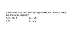 In how many ways can 4 boys and 4 girls be seated such that all the
girls are seated together?
A. 4! x 4! x 2 B. 4! x 5!
C. 5! D. 2 x 5!
 