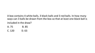 A box contains 4 white balls, 3 black balls and 3 red balls. In how many
ways can 3 balls be drawn from the box so that at least one black ball is
included in the draw?
A. 75 B. 85
C. 120 D. 63
 