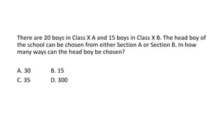 There are 20 boys in Class X A and 15 boys in Class X B. The head boy of
the school can be chosen from either Section A or Section B. In how
many ways can the head boy be chosen?
A. 30 B. 15
C. 35 D. 300
 