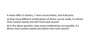 A menu offers 5 starters, 7 main course dishes, and 4 desserts.
a) How many different combinations of dinner can be made, if a dinner
must contain exactly one dish from each course?
b) In the above question, how many combinations are possible, if a
dinner must contain exactly two dishes from each course?
 