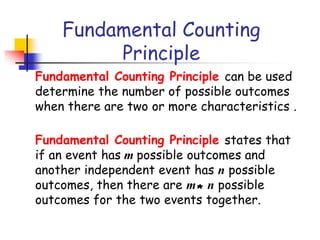Fundamental Counting
Principle
Fundamental Counting Principle can be used
determine the number of possible outcomes
when there are two or more characteristics .
Fundamental Counting Principle states that
if an event has m possible outcomes and
another independent event has n possible
outcomes, then there are m* n possible
outcomes for the two events together.
 