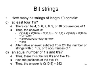 20
Bit strings
• How many bit strings of length 10 contain:
c) at least four 1’s?
There can be 4, 5, 6, 7, 8, 9, or 10 occurrences of 1
Thus, the answer is:
• C(10,4) + C(10,5) + C(10,6) + C(10,7) + C(10,8) + C(10,9)
+ C(10,10)
• = 210+252+210+120+45+10+1
• = 848
Alternative answer: subtract from 210 the number of
strings with 0, 1, 2, or 3 occurrences of 1
d) an equal number of 1’s and 0’s?
Thus, there must be five 0’s and five 1’s
Find the positions of the five 1’s
Thus, the answer is C(10,5) = 252
 