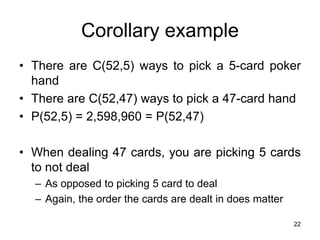 22
Corollary example
• There are C(52,5) ways to pick a 5-card poker
hand
• There are C(52,47) ways to pick a 47-card hand
• P(52,5) = 2,598,960 = P(52,47)
• When dealing 47 cards, you are picking 5 cards
to not deal
– As opposed to picking 5 card to deal
– Again, the order the cards are dealt in does matter
 