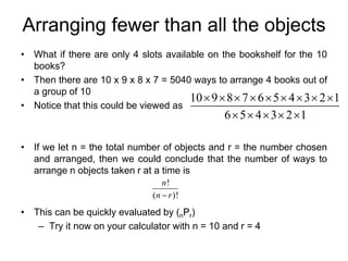 Arranging fewer than all the objects
• What if there are only 4 slots available on the bookshelf for the 10
books?
• Then there are 10 x 9 x 8 x 7 = 5040 ways to arrange 4 books out of
a group of 10
• Notice that this could be viewed as
• If we let n = the total number of objects and r = the number chosen
and arranged, then we could conclude that the number of ways to
arrange n objects taken r at a time is
• This can be quickly evaluated by (nPr)
– Try it now on your calculator with n = 10 and r = 4
10 9 8 7 6 5 4 3 2 1
6 5 4 3 2 1
        
    
!
( )!
n
n r

 