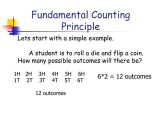Fundamental Counting
Principle
Lets start with a simple example.
A student is to roll a die and flip a coin.
How many possible outcomes will there be?
1H 2H 3H 4H 5H 6H
1T 2T 3T 4T 5T 6T
12 outcomes
6*2 = 12 outcomes
 