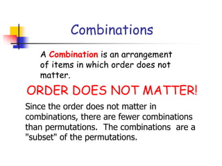 Combinations
A Combination is an arrangement
of items in which order does not
matter.
ORDER DOES NOT MATTER!
Since the order does not matter in
combinations, there are fewer combinations
than permutations. The combinations are a
"subset" of the permutations.
 