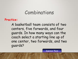 Combinations
A basketball team consists of two
centers, five forwards, and four
guards. In how many ways can the
coach select a starting line up of
one center, two forwards, and two
guards?
Practice:
Answer Now
 
