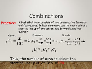 Combinations
A basketball team consists of two centers, five forwards,
and four guards. In how many ways can the coach select a
starting line up of one center, two forwards, and two
guards?
Practice:
2
!
1
!
1
!
2
1
2 

C
Center:
10
1
*
2
4
*
5
!
3
!
2
!
5
2
5 


C
Forwards:
6
1
*
2
3
*
4
!
2
!
2
!
4
2
4 


C
Guards:
Thus, the number of ways to select the
starting line up is 2*10*6 = 120.
2
2
5
1
2 * C
C
C 4
*
 