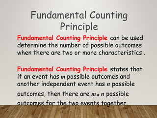 Fundamental Counting
Principle
Fundamental Counting Principle can be used
determine the number of possible outcomes
when there are two or more characteristics .
Fundamental Counting Principle states that
if an event has m possible outcomes and
another independent event has n possible
outcomes, then there are m* n possible
outcomes for the two events together.
 