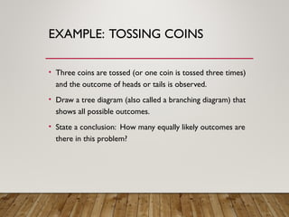 EXAMPLE: TOSSING COINS
• Three coins are tossed (or one coin is tossed three times)
and the outcome of heads or tails is observed.
• Draw a tree diagram (also called a branching diagram) that
shows all possible outcomes.
• State a conclusion: How many equally likely outcomes are
there in this problem?
 