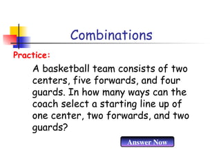 Combinations
A basketball team consists of two
centers, five forwards, and four
guards. In how many ways can the
coach select a starting line up of
one center, two forwards, and two
guards?
Practice:
Answer Now
 