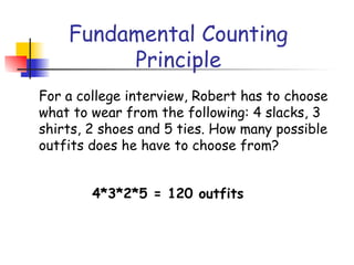 Fundamental Counting
Principle
For a college interview, Robert has to choose
what to wear from the following: 4 slacks, 3
shirts, 2 shoes and 5 ties. How many possible
outfits does he have to choose from?
4*3*2*5 = 120 outfits
 