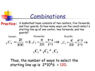Combinations
A basketball team consists of two centers, five forwards,
and four guards. In how many ways can the coach select a
starting line up of one center, two forwards, and two
guards?
Practice:
2
!
1
!
1
!
2
1
2 

C
Center:
10
1
*
2
4
*
5
!
3
!
2
!
5
2
5 


C
Forwards:
6
1
*
2
3
*
4
!
2
!
2
!
4
2
4 


C
Guards:
Thus, the number of ways to select the
starting line up is 2*10*6 = 120.
2
2
5
1
2 * C
C
C 4
*
 