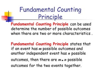 Fundamental Counting
Principle
Fundamental Counting Principle can be used
determine the number of possible outcomes
when there are two or more characteristics .
Fundamental Counting Principle states that
if an event has m possible outcomes and
another independent event has n possible
outcomes, then there are m* n possible
outcomes for the two events together.
 