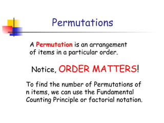 Permutations
A Permutation is an arrangement
of items in a particular order.
Notice, ORDER MATTERS!
To find the number of Permutations of
n items, we can use the Fundamental
Counting Principle or factorial notation.
 