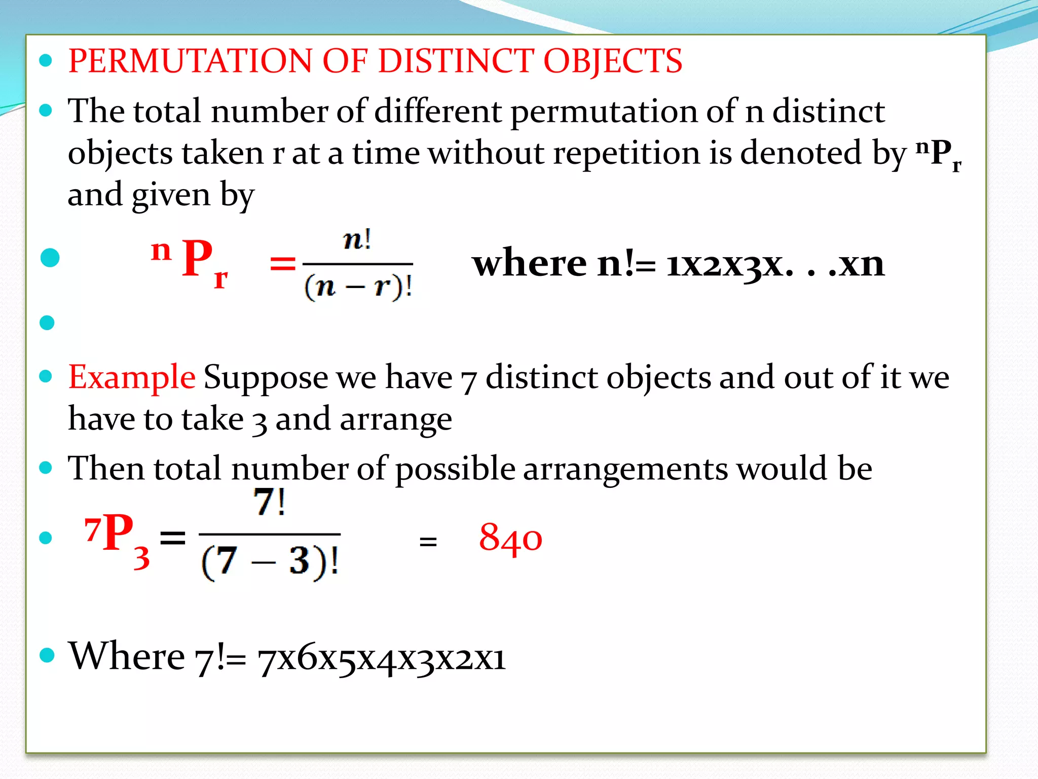  PERMUTATION OF DISTINCT OBJECTS
 The total number of different permutation of n distinct
    objects taken r at a time without repetition is denoted by nPr
    and given by

        nP      =              where n!= 1x2x3x. . .xn
           r

 Example Suppose we have 7 distinct objects and out of it we
  have to take 3 and arrange
 Then total number of possible arrangements would be

 7P3 =                     =   840

 Where 7!= 7x6x5x4x3x2x1
 