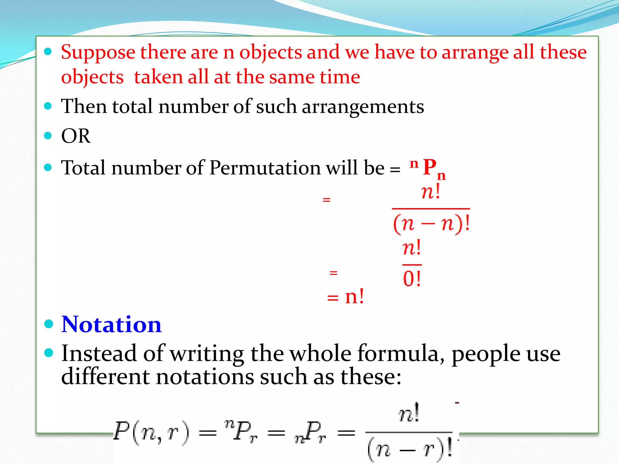  Suppose there are n objects and we have to arrange all these
  objects taken all at the same time
 Then total number of such arrangements
 OR
 Total number of Permutation will be =   nP
                                            n
                               =



                                =
                                = n!
 Notation
 Instead of writing the whole formula, people use
  different notations such as these:
 