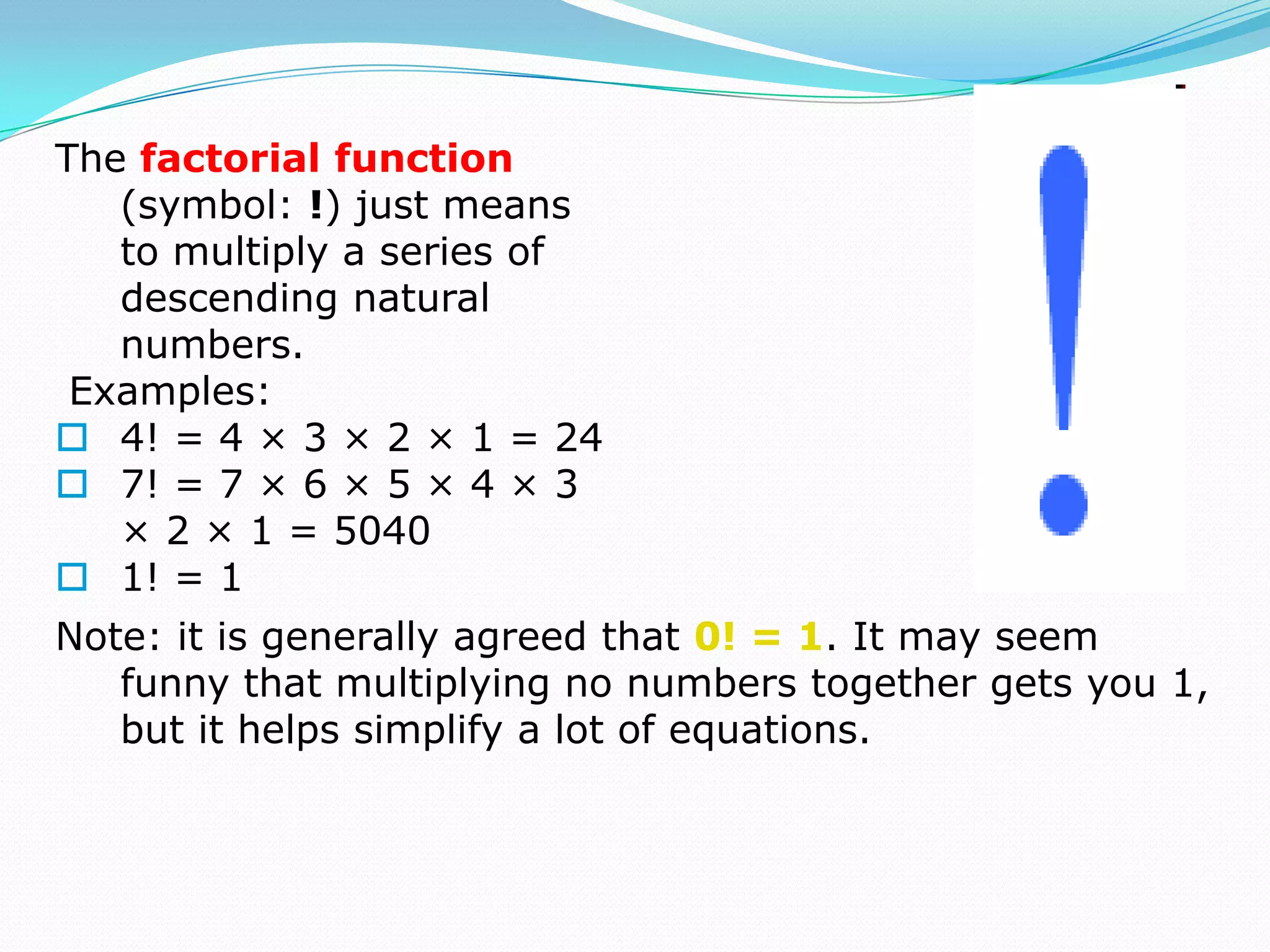 The factorial function
   (symbol: !) just means
   to multiply a series of
   descending natural
   numbers.
 Examples:
 4! = 4 × 3 × 2 × 1 = 24
 7! = 7 × 6 × 5 × 4 × 3
   × 2 × 1 = 5040
 1! = 1
Note: it is generally agreed that 0! = 1. It may seem
   funny that multiplying no numbers together gets you 1,
   but it helps simplify a lot of equations.
 