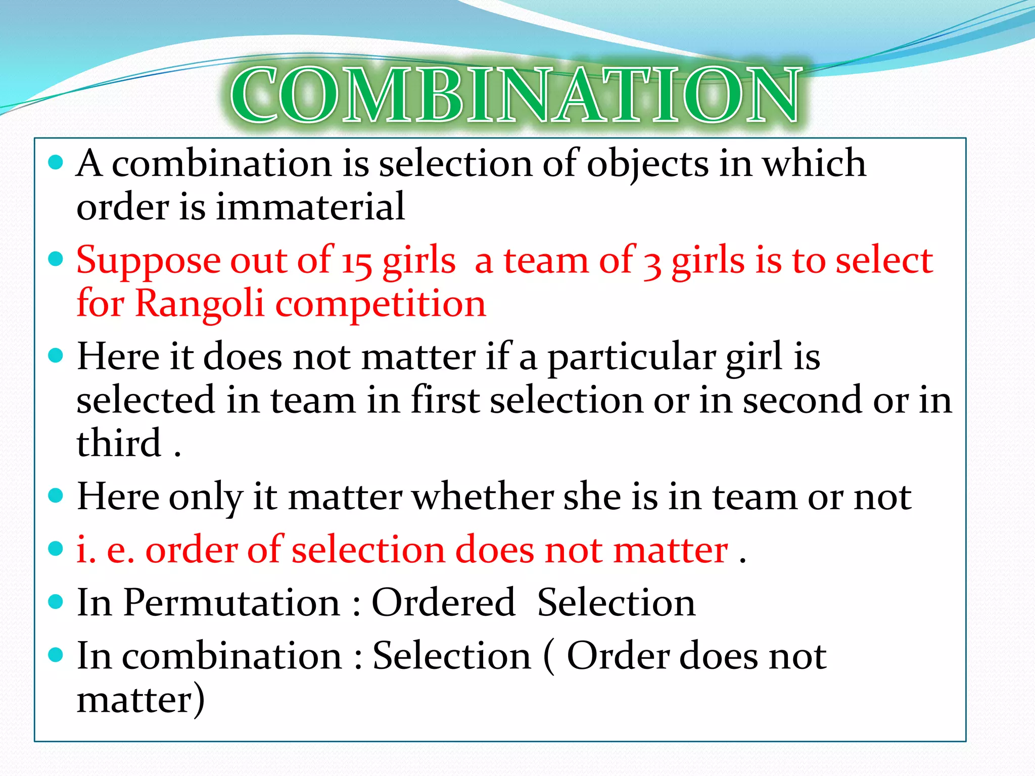  A combination is selection of objects in which
  order is immaterial
 Suppose out of 15 girls a team of 3 girls is to select
  for Rangoli competition
 Here it does not matter if a particular girl is
  selected in team in first selection or in second or in
  third .
 Here only it matter whether she is in team or not
 i. e. order of selection does not matter .
 In Permutation : Ordered Selection
 In combination : Selection ( Order does not
  matter)
 