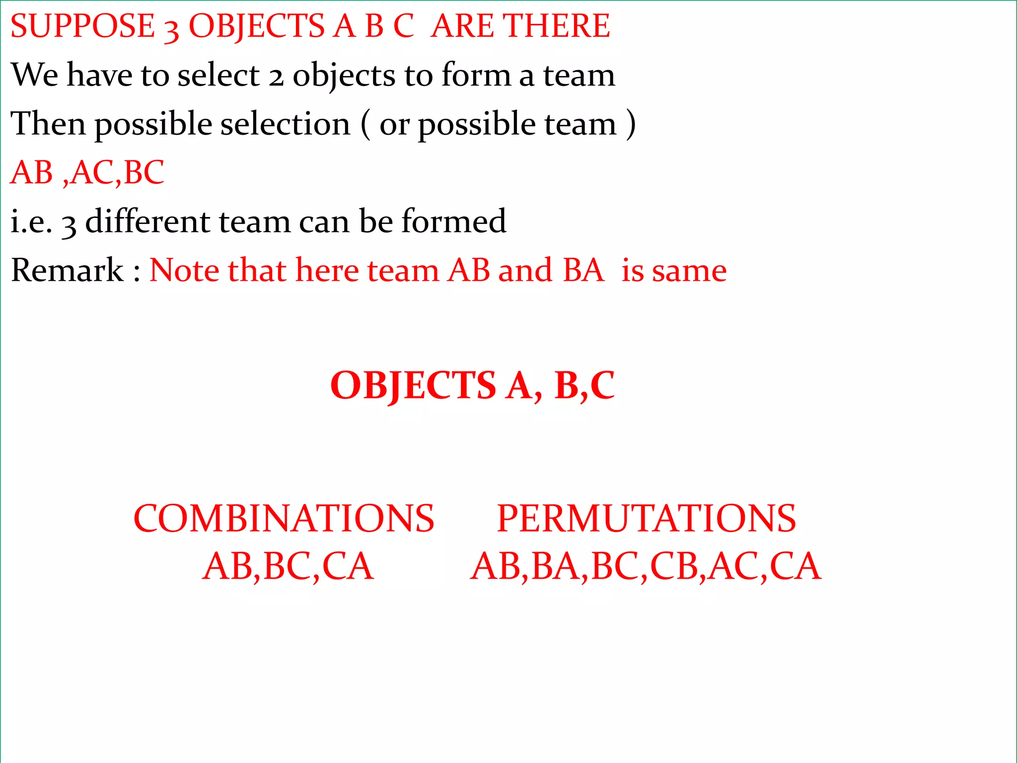SUPPOSE 3 OBJECTS A B C ARE THERE
We have to select 2 objects to form a team
Then possible selection ( or possible team )
AB ,AC,BC
i.e. 3 different team can be formed
Remark : Note that here team AB and BA is same


                    OBJECTS A, B,C


       COMBINATIONS  PERMUTATIONS
         AB,BC,CA   AB,BA,BC,CB,AC,CA
 