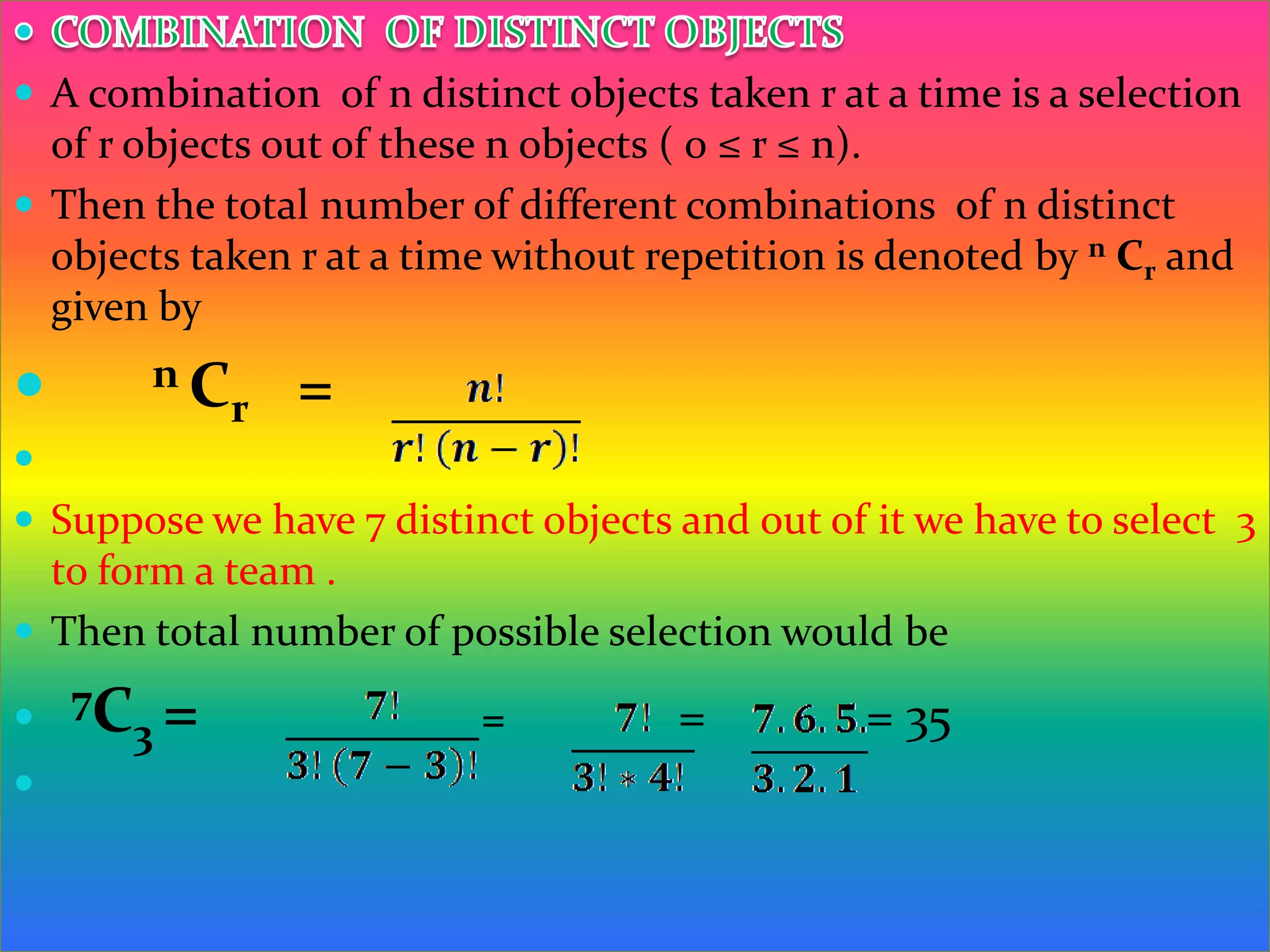  A combination of n distinct objects taken r at a time is a selection
  of r objects out of these n objects ( 0 ≤ r ≤ n).
 Then the total number of different combinations of n distinct
  objects taken r at a time without repetition is denoted by n Cr and
  given by

      nC
         r      =

 Suppose we have 7 distinct objects and out of it we have to select 3
  to form a team .
 Then total number of possible selection would be

 7C3 =                   =          =          = 35

 