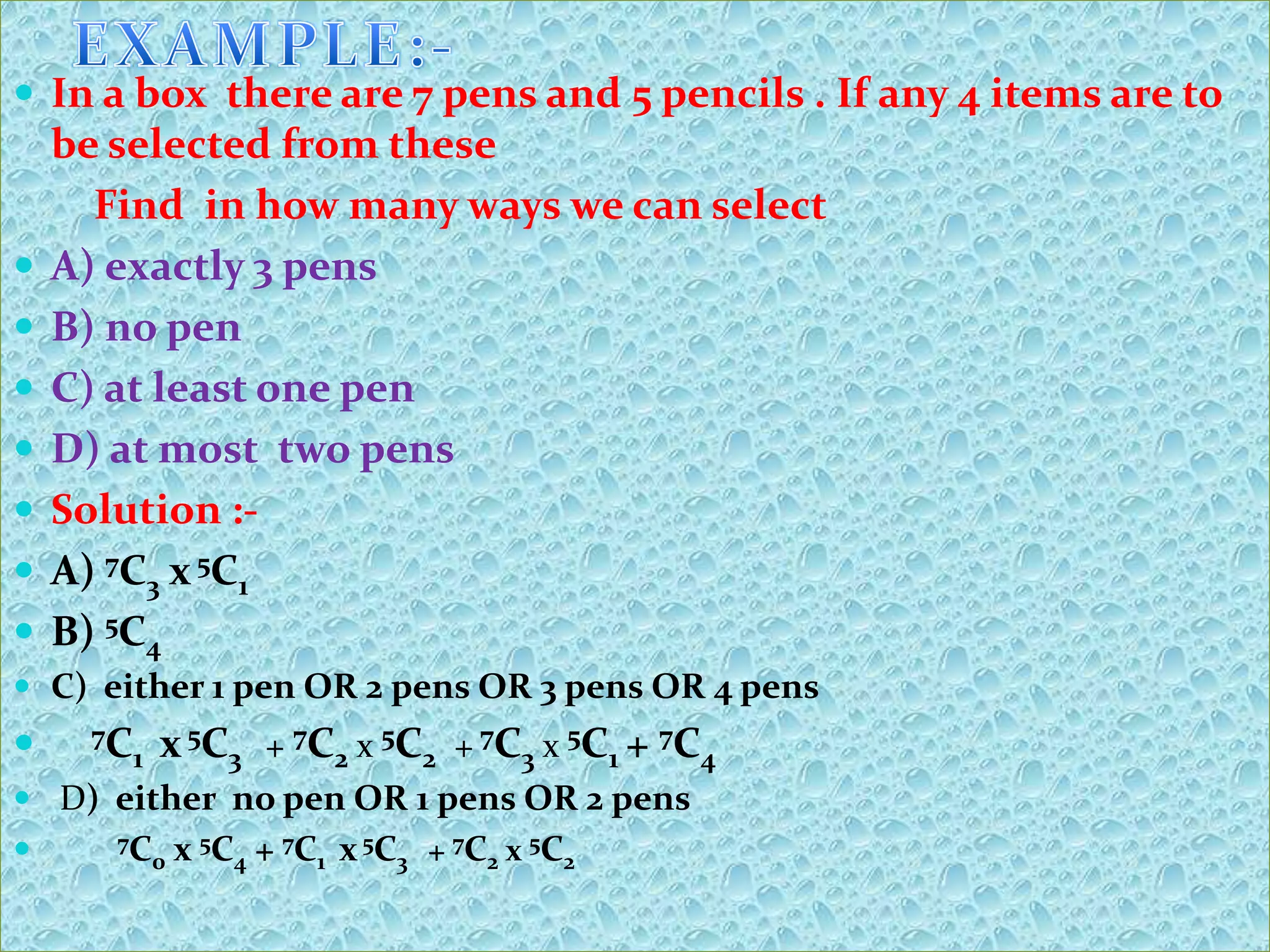  In a box there are 7 pens and 5 pencils . If any 4 items are to
    be selected from these
      Find in how many ways we can select
   A) exactly 3 pens
   B) no pen
   C) at least one pen
   D) at most two pens
   Solution :-
   A) 7C3 x 5C1
   B) 5C4
 C) either 1 pen OR 2 pens OR 3 pens OR 4 pens
    7C
       1   x 5C3 + 7C2 x 5C2 + 7C3 x 5C1 + 7C4
 D) either no pen OR 1 pens OR 2 pens
      7C    x 5C4 + 7C1 x 5C3 + 7C2 x 5C2
         0
 